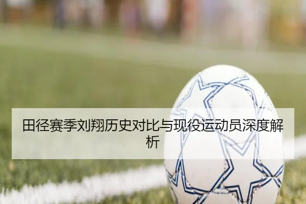 田径赛季刘翔历史对比与现役运动员深度解析